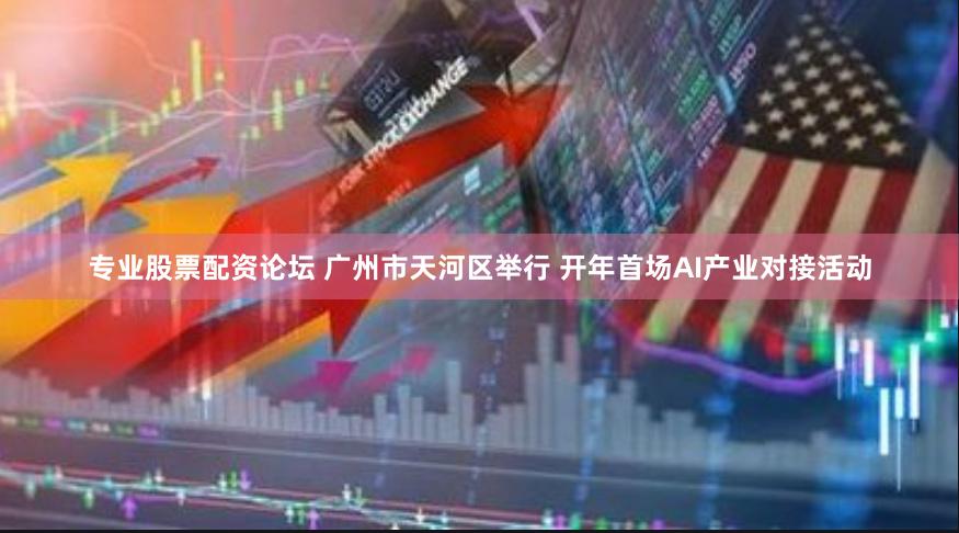 专业股票配资论坛 广州市天河区举行 开年首场AI产业对接活动