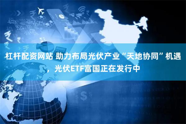 杠杆配资网站 助力布局光伏产业“天地协同”机遇，光伏ETF富国正在发行中